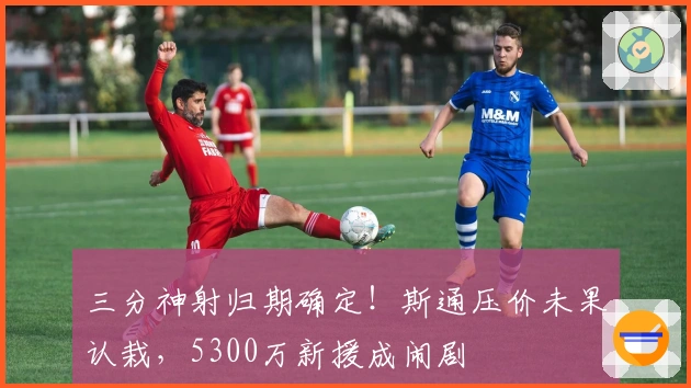三分神射归期确定！斯通压价未果认栽，5300万新援成闹剧