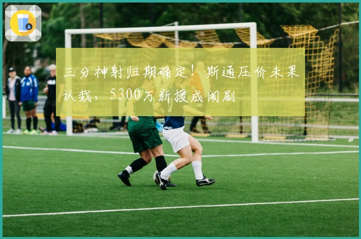 三分神射归期确定!斯通压价未果认栽,5300万新援成闹剧