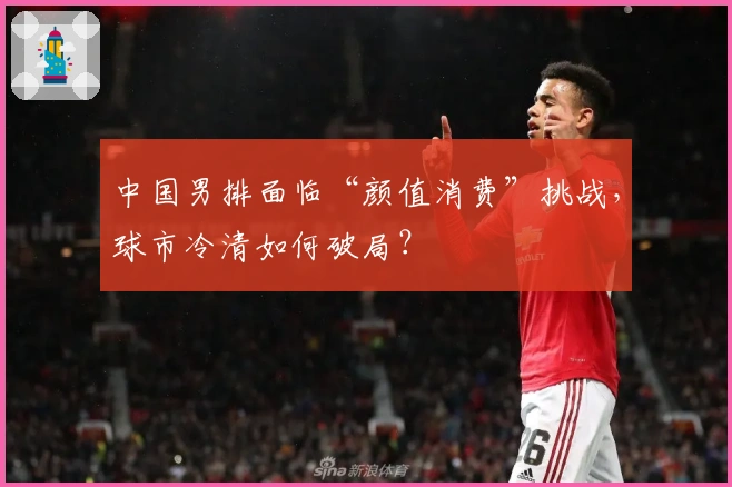 中国男排面临“颜值消费”挑战，球市冷清如何破局？