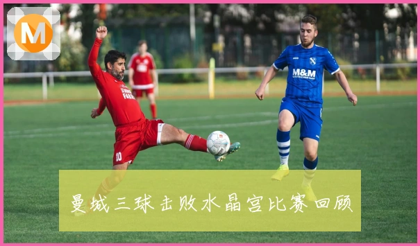 曼城三球击败水晶宫比赛回顾