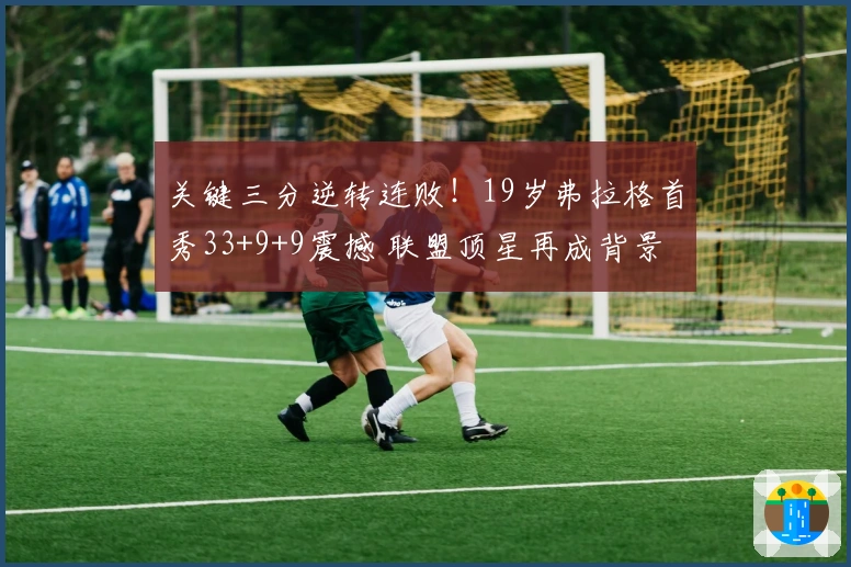 关键三分逆转连败！19岁弗拉格首秀33+9+9震撼 联盟顶星再成背景