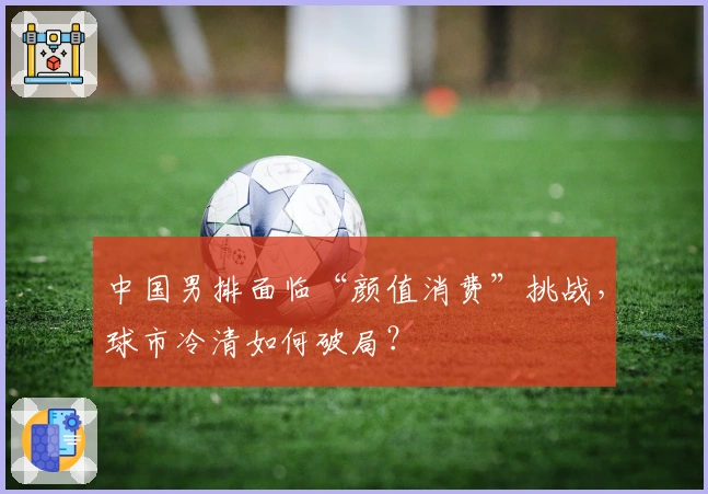 中国男排面临“颜值消费”挑战，球市冷清如何破局？