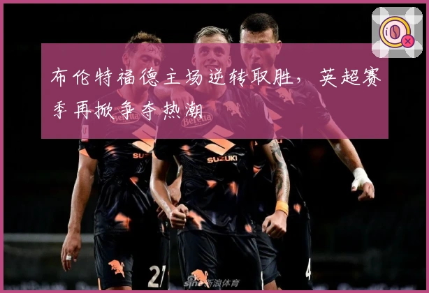 布伦特福德主场逆转取胜，英超赛季再掀争夺热潮